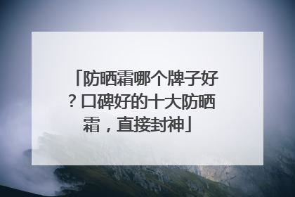防晒霜哪个牌子好？口碑好的十大防晒霜，直接封神
