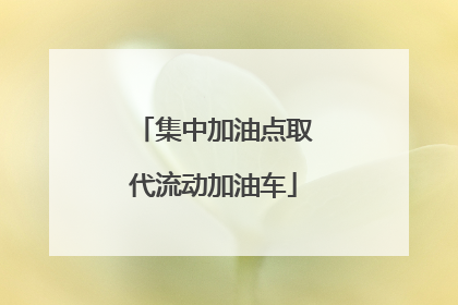 集中加油点取代流动加油车