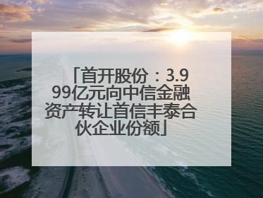 首开股份：3.999亿元向中信金融资产转让首信丰泰合伙企业份额