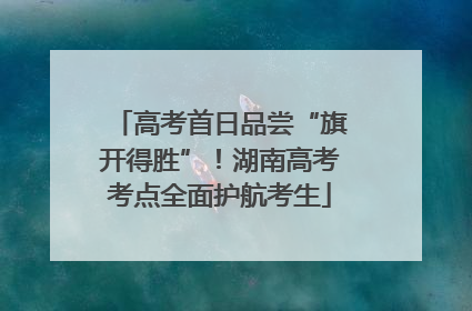 高考首日品尝“旗开得胜”！湖南高考考点全面护航考生