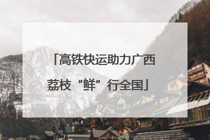 高铁快运助力广西荔枝“鲜”行全国