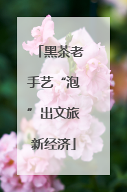 黑茶老手艺“泡”出文旅新经济