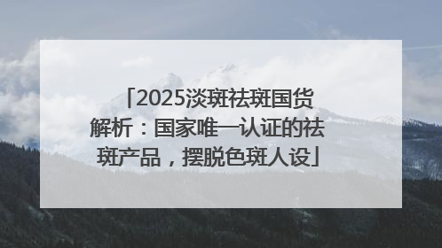 2025淡斑祛斑国货解析：国家唯一认证的祛斑产品，摆脱色斑人设