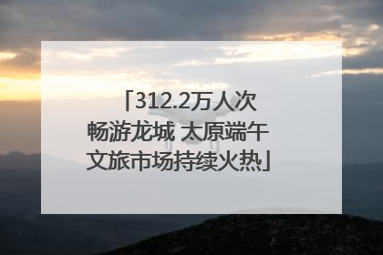 312.2万人次畅游龙城 太原端午文旅市场持续火热