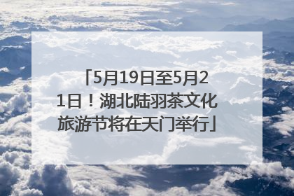 5月19日至5月21日！湖北陆羽茶文化旅游节将在天门举行